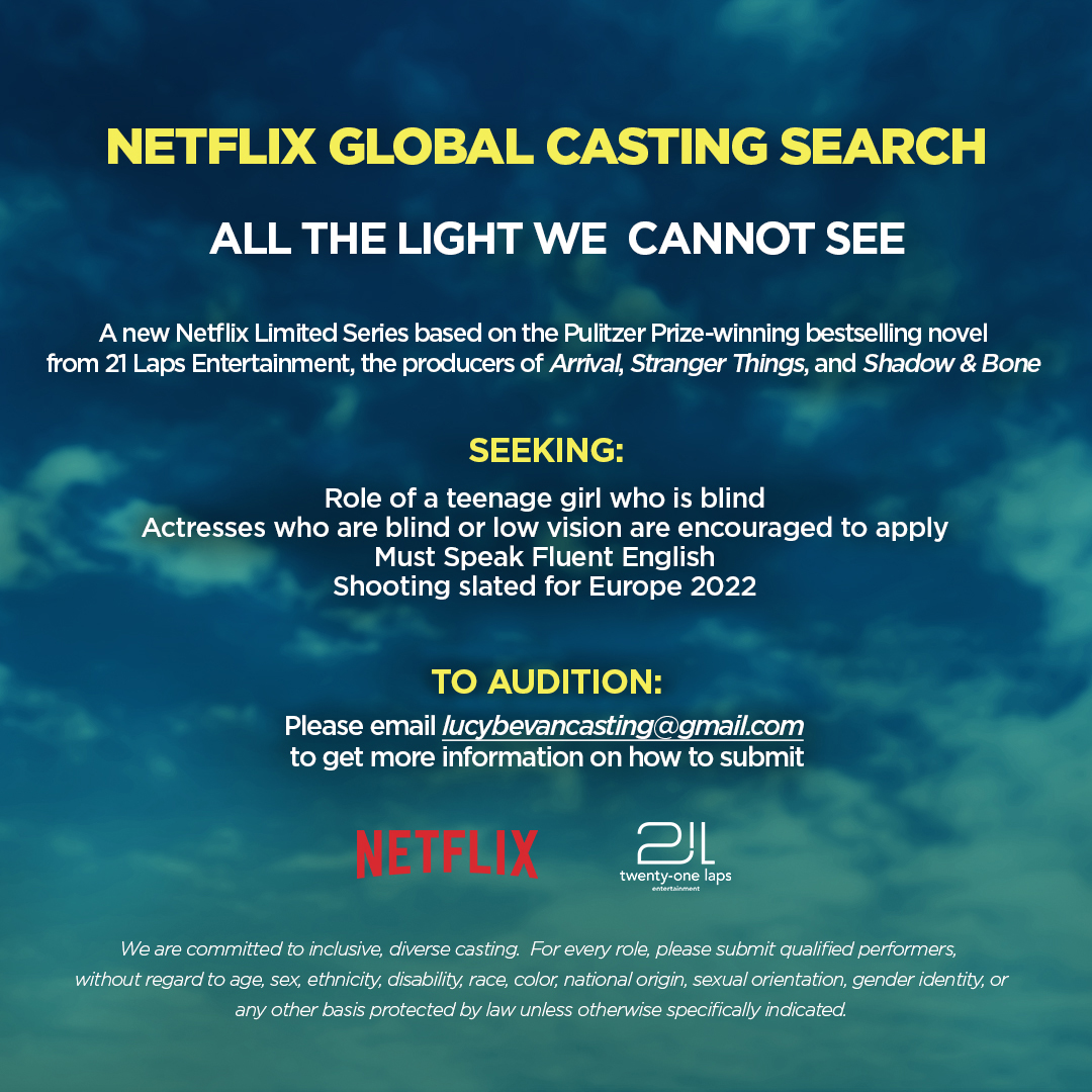 Netflix Global Casting Search for  All the Light We Cannot See. A new Netflix Limited Series based on the Pulitizer Prize-Winning bestselling novel from 21 Laps Entertainment, the producers of Arrival, Stranger things and, Shadow &  Bone. Seeking: Role of a teenage girl who is blind, Actresses who are blind or low vision are encouraged to apply, Must speak Fluent English, Shooting slated for Europe 2022. Subtext: We are committed to inclusive, diverse casting. For every role, please submit qualified performers without regard to age, sex, disability, race, color, national origin, sexual orientation, gender identity, or any other basis protected by law unless otherwise specifically indicated.